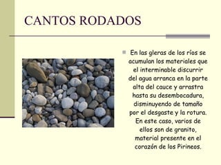 CANTOS RODADOS En las gleras de los ríos se acumulan los materiales que el interminable discurrir del agua arranca en la parte alta del cauce y arrastra hasta su desembocadura, disminuyendo de tamaño por el desgaste y la rotura. En este caso, varios de ellos son de granito, material presente en el corazón de los Pirineos. 