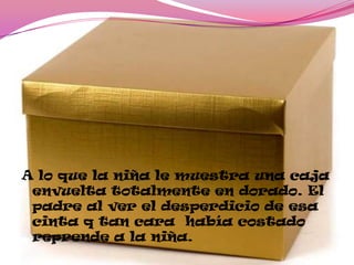 A lo que la niña le muestra una caja
envuelta totalmente en dorado. El
padre al ver el desperdicio de esa
cinta q tan cara había costado
reprende a la niña.
 