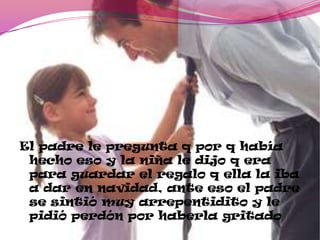 El padre le pregunta q por q había
hecho eso y la niña le dijo q era
para guardar el regalo q ella la iba
a dar en navidad, ante eso el padre
se sintió muy arrepentidito y le
pidió perdón por haberla gritado
 