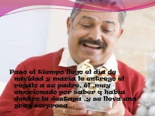 Paso el tiempo llego el día de
navidad y maría le entrego el
regalo a su padre, él ,muy
emocionado por saber q había
dentro la destapa ,y se lleva una
gran sorpresa…
 