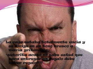 La caja estaba totalmente vacía y
se dirige en un tono brusco a
maría gritándole:
-señorita acaso no sabe usted que
para entregar un regalo debe
haber regalo!!!!
 