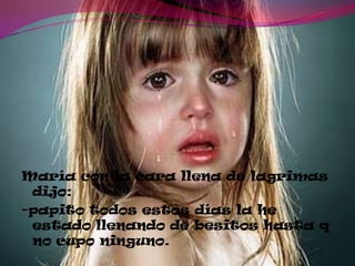 María con la cara llena de lagrimas
dijo:
-papito todos estos días la he
estado llenando de besitos hasta q
no cupo ninguno.
 