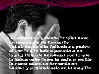 A la semana siguiente la niña tuvo
un accidente de transito
fatal, donde ella fallecio,su padre
al ver lo q le había pasado a su
hija y lleno de tristeza por lo que
le había echo tomo la caja y metió
la mano adentro tomando un
besito y poniéndoselo en la mejilla,
 