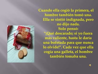Cuando ella cogió la primera, el
   hombre también tomó una.
  Ella se sintió indignada, pero
           no dijo nada.
            Solo pensó:
   "¡Qué descarado; si yo fuera
    más valiente, hasta le daría
  una bofetada para que nunca
  lo olvide!". Cada vez que ella
   cogía una galleta, el hombre
      también tomaba una.
 