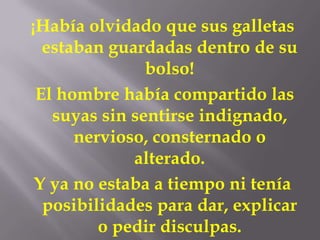 ¡Había olvidado que sus galletas
  estaban guardadas dentro de su
               bolso!
 El hombre había compartido las
   suyas sin sentirse indignado,
      nervioso, consternado o
             alterado.
 Y ya no estaba a tiempo ni tenía
  posibilidades para dar, explicar
         o pedir disculpas.
 