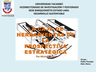 UNIVERSIDAD YACAMBÚ
VICERRECTORADO DE INVESTIGACIÓN Y POSTGRADO
SEDE BARQUISIMETO-ESTADO LARA.
DESARROLLO SUSTENTABLE
Grupo :
Pablo Paredes
Eder Abreu
LA CAJA DE
HERRAMIENTAS DE
LA
PROSPECTIVA
ESTRATÉGICA
Por Michel Godet
 