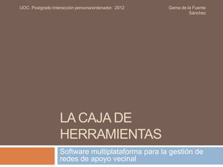 LA CAJA DE
HERRAMIENTAS
Software multiplataforma para la gestión de
redes de apoyo vecinal
UOC. Postgrado Interacción persona/ordenador. 2012 Gema de la Fuente
Sánchez
 