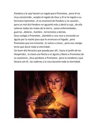 Pandora y la caja fueron un regalo para Prometeo , pero él no
muy convencido , acepto el regalo de Zeus y él se lo regalo a su
hermano Epimeteo , el se enamoró de Pandora y se casarón ,
pero un mal día Pandora no aguantó más y abrió la caja , de ella
salieron todos los males de la tierra , como enfermedades ,
guerras , dolores , hambre , terremotos y demás.
Zeus castigó a Prometeo , atándolo a una roca y enviando un
águila por la noche para que le arrancara el hígado , pero
Prometeo que era inmortal , le volvía a crecer , pero ese castigo
tenía que durar toda la eternidad .
Un buen día Heracles que pasaba por allí , hacia el jardín de las
Hespérides , le clavó una flecha a el águila y liberó a Prometeo de
su cautiverio , Zeus perdono a Prometeo , pero lo condenó a que
llevara con él , las cadenas y la roca durante toda la eternidad.
 