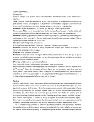 LA CAJA DE PANDORA 
Introducción: 
Hubo un tiempo en el que las almas habitaban libres de enfermedades, vicios, ambiciones y 
lujurias... 
-Zeus: ¿Así que, Prometeo osa burlarse de mí, a mis espaldas?, le daré motivos para que su risa 
padezca en el silencio. Me vengare de él, dejando a la humanidad sin fuego por toda la eternidad. 
Al ver esto Prometeo busca a la diosa Atenea, la cual en ese entonces era su amiga. 
Prometeo: Oh gran diosa Atenea, te suplico, que me dejes entrar al gran Olimpo. 
Atenea: vaya Titán, ¿no te cansas de hacer tantos estragos? por tu culpa mi padre castigo a la 
humanidad dejándola sin fuego. Pero esta vez hare una excepción así que puedes entrar. 
Prometeo: Estoy muy agradecido Gran diosa Atenea. ( ja! ingenua, ¿cómo es capaz de entregar su 
confianza a un titán como yo? ... Apenas los dioses se descuiden, aprovechare y robare el fuego 
sagrado que porta el dios del sol, en su carro) 
Y tal como Prometeo planeo, así sucedió... 
Al llegar a la tierra con el fuego, Prometeo, encontró a Epimeteo su Hermano.´ 
Prometeo: hermano, he robado el fuego sagrado del Olimpo, para traerlo de nuevo a la 
humanidad; así que prométeme algo... 
EPimeteo: ¡¡por supuesto hermano!! 
Prometeo: al traer de nuevo el fuego a la humanidad, desate la ira de Zeus. Así que el querrá 
vengarse como la última vez, pero esta vez con algo mucho peor. Así que por favor, prométeme 
que no aceptaras nada de los dioses. 
EPimeteo: está bien, te lo prometo no te fallare. 
Zeus enfurecido reúne a los dioses del Olimpo para hacer su venganza. 
Zeus: Inventare la forma más rápida de destruir el paraíso de los hombres y con ello la destrucción 
de ''Prometeo''. Dioses del olimpo por el honor divino que nos otorgaron, les ordeno hacer una 
mujer, deberá parecerse al hombre, pero, en alguna cosa deberá diferenciarse, de forma que lo 
encante y lo conmueva, atrasándole el trabajo y trastornando su pensamiento hasta que no se 
resista. Así que empezaras tú, Hefesto, haciendo su figura.... 
Pandora 
Pandora fue la primera mujer. Los primeros relatos míticos relativos a la creación y aparición de la 
especie humana sobre la tierra tienen en común la ausencia de mujeres. Hesíodo cuenta que Zeus, 
queriendo vengarse de Prometeo y de los hombres, por quienes esta había osado robar el fuego 
divino, hizo que Hefesto, con ayuda de Atenea, creara una criatura maravillosa a imagen de los 
Inmortales. Los otros dioses la adornaron generosamente con "todos los dones" (ese es 
precisamente el significado griego del nombre Pandora): gracia, persuasión, habilidad manual... 
Pero Hermes introdujo en su corazón el mal y el engaño. Pandora fue enviada como regalo a 
Epimeteo, hermano de Prometeo, que seducido por su encanto la tomó por esposa, desoyendo los 
prudentes consejos de su hermano, que le había prevenido contra los regalos de los dioses. 
En su casa Epimeteo guardaba un cofrecillo que había prohibido tocar a su esposa. Pandora, 
demasiado curiosa, lo abrió en cuanto tuvo oportunidad y todos los males del género humano que 
allí estaban encerrados escaparon y se extendieron por el mundo. Pandora consiguió cerrar el 
 