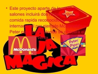 Este proyecto aparte de la renta de salones incluirá dos restaurantes de comida rapida reconocidos a nivel internacional por ejemplo McDonald's y Peter piper pizza, donde se ofrecerá el proyecto para venta. 