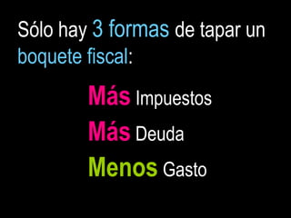 Sólo hay 3 formas de tapar un
boquete fiscal:
        Más Impuestos
        Más Deuda
        Menos Gasto
 