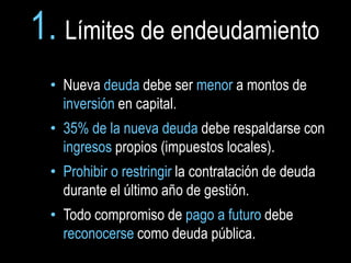 1. Límites de endeudamiento
 • Nueva deuda debe ser menor a montos de
   inversión en capital.
 • 35% de la nueva deuda debe respaldarse con
   ingresos propios (impuestos locales).
 • Prohibir o restringir la contratación de deuda
   durante el último año de gestión.
 • Todo compromiso de pago a futuro debe
   reconocerse como deuda pública.
 