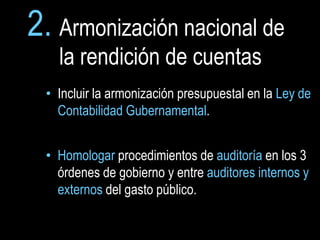 2. Armonización nacional de
   la rendición de cuentas
 • Incluir la armonización presupuestal en la Ley de
   Contabilidad Gubernamental.


 • Homologar procedimientos de auditoría en los 3
   órdenes de gobierno y entre auditores internos y
   externos del gasto público.
 