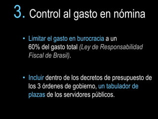3. Control al gasto en nómina
  • Limitar el gasto en burocracia a un
    60% del gasto total (Ley de Responsabilidad
    Fiscal de Brasil).


  • Incluir dentro de los decretos de presupuesto de
    los 3 órdenes de gobierno, un tabulador de
    plazas de los servidores públicos.
 