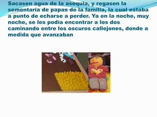 Sacasen agua de la asequia, y regasen la 
sementaría de papas de la familia, la cual estaba 
a punto de echarse a perder. Ya en la noche, muy 
noche, se les podía encontrar a los dos 
caminando entre los oscuros callejones, donde a 
medida que avanzaban 
 