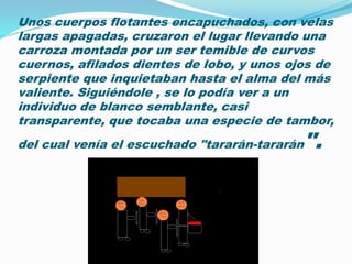 Unos cuerpos flotantes encapuchados, con velas 
largas apagadas, cruzaron el lugar llevando una 
carroza montada por un ser temible de curvos 
cuernos, afilados dientes de lobo, y unos ojos de 
serpiente que inquietaban hasta el alma del más 
valiente. Siguiéndole , se lo podía ver a un 
individuo de blanco semblante, casi 
transparente, que tocaba una especie de tambor, 
del cual venía el escuchado "tararán-tararán". 
 