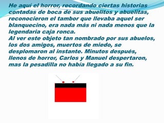 He aquí el horror, recordando ciertas historias 
contadas de boca de sus abuelitos y abuelitas, 
reconocieron el tambor que llevaba aquel ser 
blanquecino, era nada más ni nada menos que la 
legendaria caja ronca. 
Al ver este objeto tan nombrado por sus abuelos, 
los dos amigos, muertos de miedo, se 
desplomaron al instante. Minutos después, 
llenos de horror, Carlos y Manuel despertaron, 
mas la pesadilla no había llegado a su fin. 
 