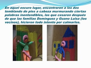 En aquel oscuro lugar, encontraron a los dos
temblando de pies a cabeza murmurando ciertas
palabras inentendibles, las que cesaron después
de que las familias Domínguez y Guano Luisa (los
vecinos), hicieron todo intento por calmarlos.
 