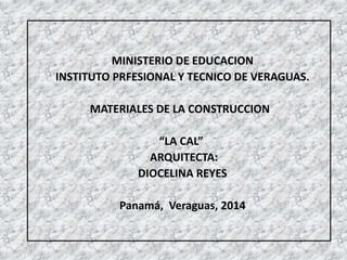 MINISTERIO DE EDUCACION
INSTITUTO PRFESIONAL Y TECNICO DE VERAGUAS.
MATERIALES DE LA CONSTRUCCION
“LA CAL”
ARQUITECTA:
DIOCELINA REYES
Panamá, Veraguas, 2014
 