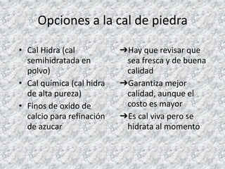 Opciones a la cal de piedra
• Cal Hidra (cal
semihidratada en
polvo)
• Cal química (cal hidra
de alta pureza)
• Finos de oxido de
calcio para refinación
de azucar
➔Hay que revisar que
sea fresca y de buena
calidad
➔Garantiza mejor
calidad, aunque el
costo es mayor
➔Es cal viva pero se
hidrata al momento
 