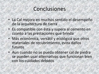 Conclusiones
• La Cal mejora en muchos sentido el desempeño
de la arquitectura de tierra
• Es compatible con ésta y supera al cemento en
cuanto a las prestaciones que brinda
• Más económica, versátil y ecológica que otros
materiales de recubrimiento, evita daños
futuros
• Aun cuando no se pueda obtener cal de piedra
se pueden usar alternativas que funcionan bien
con los cuidados debidos
 