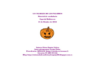 LA CALABAZA DE LAS PALABRAS
Material de vocabulario
Especial Halloween
21 de Octubre de 2018
Autora: Elena Zapata Valero
Autor pictogramas: Sergio Palao
Procedencia: ARASAAC (http://catedu.es/arasaac/)
Licencia: CC (BY-NC-SA)
Blog: http://mimundodeaudicionylenguaje86.blogspot.com.es
 