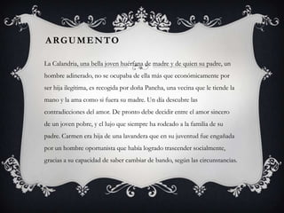 ARGUMENTO

La Calandria, una bella joven huérfana de madre y de quien su padre, un
hombre adinerado, no se ocupaba de ella más que económicamente por
ser hija ilegítima, es recogida por doña Pancha, una vecina que le tiende la
mano y la ama como si fuera su madre. Un día descubre las
contradicciones del amor. De pronto debe decidir entre el amor sincero
de un joven pobre, y el lujo que siempre ha rodeado a la familia de su
padre. Carmen era hija de una lavandera que en su juventud fue engañada
por un hombre oportunista que había logrado trascender socialmente,
gracias a su capacidad de saber cambiar de bando, según las circunstancias.
 