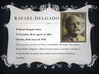 RAFAEL DELGADO

 Rafael Delgado Sáinz

 (Córdoba, 20 de agosto de 1853 -

Orizaba, 20 de mayo de 1914)

Fue un poeta, escritor novelista y catedrático Mexicano. Sus padres
fueron Pedro Delgado y María de Jesús Sáinz, se mudó a Orizaba a
los pocos días de nacido por rechazo al movimiento liberal de
Córdoba.
 