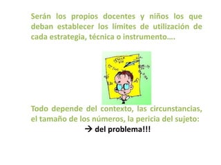 Serán los propios docentes y niños los que
deban establecer los límites de utilización de
cada estrategia, técnica o instrumento….




Todo depende del contexto, las circunstancias,
el tamaño de los números, la pericia del sujeto:
                del problema!!!
 