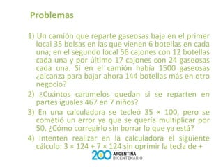 Problemas

1) Un camión que reparte gaseosas baja en el primer
   local 35 bolsas en las que vienen 6 botellas en cada
   una; en el segundo local 56 cajones con 12 botellas
   cada una y por último 17 cajones con 24 gaseosas
   cada una. Si en el camión había 1500 gaseosas
   ¿alcanza para bajar ahora 144 botellas más en otro
   negocio?
2) ¿Cuántos caramelos quedan si se reparten en
   partes iguales 467 en 7 niños?
3) En una calculadora se tecleó 35 × 100, pero se
   cometió un error ya que se quería multiplicar por
   50. ¿Cómo corregirlo sin borrar lo que ya está?
4) Intenten realizar en la calculadora el siguiente
   cálculo: 3 × 124 + 7 × 124 sin oprimir la tecla de +
 
