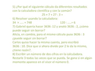 5) ¿Por qué el siguiente cálculo da diferentes resultados
con la calculadora científica y con la común?
                       25 × 7 + 27 : 3 =
6) Resolver usando la calculadora:
34 × ….. = 748                        120 : …..= 6
7) Gabriel quería hacer 3636 :12 y anotó 3636 : 2, ¿cómo
puede seguir sin borrar?
Alicia, en cambio, para el mismo cálculo puso 3636 : 3
¿puede seguir sin borrar?
Carlos quiso hacer la misma cuenta, pero escribió
3636 : 10. Dice que si ahora divide por 2 le da lo mismo,
¿tiene razón?.
8) Escribir un número de dos cifras en la calculadora.
Restarle 3 todas las veces que se pueda. Se gana si en algún
momento aparece en el visor el número 0.
 