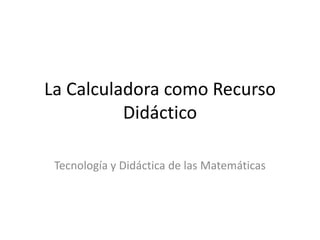 La Calculadora como Recurso
          Didáctico

 Tecnología y Didáctica de las Matemáticas
 