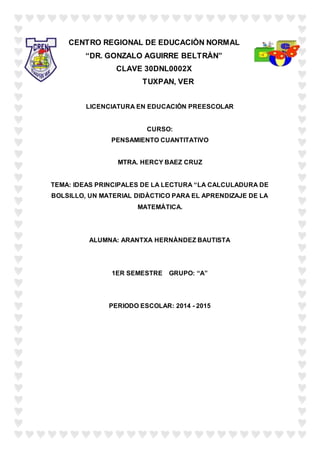 CENTRO REGIONAL DE EDUCACIÒN NORMAL
“DR. GONZALO AGUIRRE BELTRÀN”
CLAVE 30DNL0002X
TUXPAN, VER
LICENCIATURA EN EDUCACIÒN PREESCOLAR
CURSO:
PENSAMIENTO CUANTITATIVO
MTRA. HERCY BAEZ CRUZ
TEMA: IDEAS PRINCIPALES DE LA LECTURA “LA CALCULADURA DE
BOLSILLO, UN MATERIAL DIDÀCTICO PARA EL APRENDIZAJE DE LA
MATEMÀTICA.
ALUMNA: ARANTXA HERNÀNDEZ BAUTISTA
1ER SEMESTRE GRUPO: “A”
PERIODO ESCOLAR: 2014 - 2015
 
