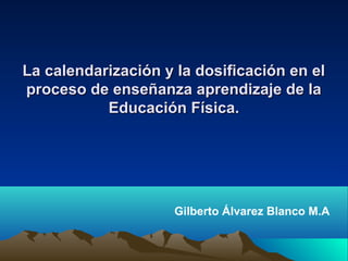 La calendarización y la dosificación en el
proceso de enseñanza aprendizaje de la
           Educación Física.




                     Gilberto Álvarez Blanco M.A
 