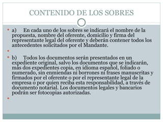 CONTENIDO DE LOS SOBRES a) En cada uno de los sobres se indicará el nombre de la propuesta, nombre del oferente, domicilio y firma del representante legal del oferente y deberán contener todos los antecedentes solicitados por el Mandante.   b) Todos los documentos serán presentados en un expediente original, salvo los documentos que se indicarán, más dos expedientes copia, en idioma español, foliado o numerado, sin enmiendas ni borrones ni frases manuscritas y firmados por el oferente o por el representante legal de la empresa o por quien reciba esta responsabilidad, a través de documento notarial. Los documentos legales y bancarios podrán ser fotocopias autorizadas.   