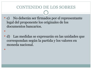 CONTENIDO DE LOS SOBRES c) No deberán ser firmados por el representante legal del proponente los originales de los documentos bancarios.   d) Las medidas se expresarán en las unidades que correspondan según la partida y los valores en moneda nacional.   