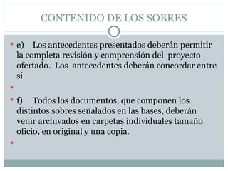 CONTENIDO DE LOS SOBRES e) Los antecedentes presentados deberán permitir la completa revisión y comprensión del  proyecto ofertado.  Los  antecedentes deberán concordar entre sí.   f) Todos los documentos, que componen los distintos sobres señalados en las bases, deberán venir archivados en carpetas individuales tamaño oficio, en original y una copia.   