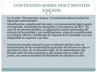 CONTENIDO SOBRE DOCUMENTOS ANEXOS. En el sobre “Documentos Anexos” el contratista deberá incluir los siguientes antecedentes: Identificación completa del oferente y su representante legal cuando corresponda, incluyendo los domicilios y los números de RUT. En caso de ser persona jurídica, se adjuntarán copias autorizadas del extracto de la sociedad y sus modificaciones, copia de su publicación en el Diario Oficial y Certificado de Vigencia de la Sociedad, con una antigüedad no superior a 30 días.   Declaración jurada notarial en que el oferente declare estar en conocimiento de las características generales del terreno en que se ejecutará la obra, de su situación legal, de los antecedentes que forman parte de esta propuesta y que acepta ésta en todas sus partes, así como la facultad del Mandante de adjudicar la obra.   