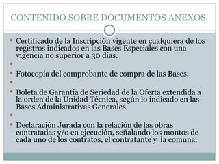 CONTENIDO SOBRE DOCUMENTOS ANEXOS. Certificado de la Inscripción vigente en cualquiera de los registros indicados en las Bases Especiales con una vigencia no superior a 30 días.   Fotocopia del comprobante de compra de las Bases.   Boleta de Garantía de Seriedad de la Oferta extendida a la orden de la Unidad Técnica, según lo indicado en las Bases Administrativas Generales.   Declaración Jurada con la relación de las obras contratadas y/o en ejecución, señalando los montos de cada uno de los contratos, el contratante y  la comuna.  