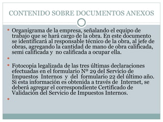 CONTENIDO SOBRE DOCUMENTOS ANEXOS Organigrama de la empresa, señalando el equipo de trabajo que se hará cargo de la obra. En este documento se identificará al responsable técnico de la obra, al jefe de obras, agregando la cantidad de mano de obra calificada, semi calificada y  no calificada a ocupar ella.   Fotocopia legalizada de las tres últimas declaraciones efectuadas en el formulario Nº 29 del Servicio de  Impuestos  Internos  y  del  formulario 22 del último año. Si esta información es obtenida a través de  Internet, se deberá agregar el correspondiente Certificado de Validación del Servicio de Impuestos Internos.   
