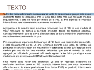 TEXTO
Todos los países del mundo deben estar al tanto de su economía ya que esta es un
importante factor de desarrollo. Por lo tanto debe estar mas que regulada medida
seguidamente, y esto se hace por medio de el PIB. El PIB significa el Producto
Interno Bruto, que hace referencia a valores monetarios.

Agregando a lo anterior cabe entonces mencionar que el PIB es una medida al
Valor monetario de bienes o servicios ofrecidos dentro del territorio nacional.
Consecuentemente que es el PIB el responsable de dar a conocer el crecimiento o
decrecimiento económico de un país.

Por otra parte es importante destacar que el PIB tiene una periodicidad de medida,
y esta regularmente es de un año, entonces durante este lapso de tiempo los
productos o servicios están en movimiento y obteniendo capital que después será
medido por uno de los tres métodos existentes que son el método de valor
agregado, el método de gasto o el método de ingreso. Y los datos para lograr estas
mediciones son extraídos o del DANE o del Banco Mundial.

Final mente cabe hacer una aclaración, ya que en repetidas ocasiones se
confunden términos como el PIB producto interno bruto con otros totalmente
diferentes como lo son el producto nacional bruto( PNB), el producto interno neto
 