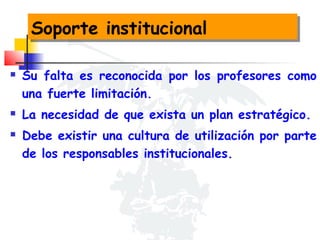 Soporte institucional
Soporte institucional





Su falta es reconocida por los profesores como
una fuerte limitación.
La necesidad de que exista un plan estratégico.
Debe existir una cultura de utilización por parte
de los responsables institucionales.

 