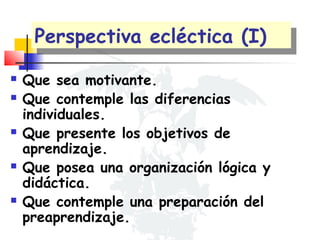 Perspectiva ecléctica (I)
Perspectiva ecléctica (I)









Que sea motivante.
Que contemple las diferencias
individuales.
Que presente los objetivos de
aprendizaje.
Que posea una organización lógica y
didáctica.
Que contemple una preparación del
preaprendizaje.

 