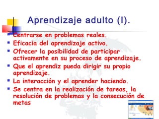 Aprendizaje adulto (I).









Centrarse en problemas reales.
Eficacia del aprendizaje activo.
Ofrecer la posibilidad de participar
activamente en su proceso de aprendizaje.
Que el aprendiz pueda dirigir su propio
aprendizaje.
La interacción y el aprender haciendo.
Se centra en la realización de tareas, la
resolución de problemas y la consecución de
metas

 