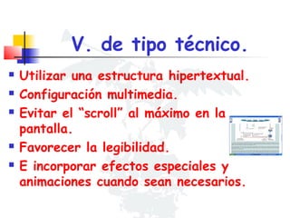 V. de tipo técnico.







Utilizar una estructura hipertextual.
Configuración multimedia.
Evitar el “scroll” al máximo en la
pantalla.
Favorecer la legibilidad.
E incorporar efectos especiales y
animaciones cuando sean necesarios.

 