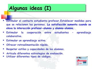 Algunas ideas (I)
Algunas ideas (I)




Estimular el contacto estudiante-profesor.Establecer medidas para
que se relacionen las personas. La satisfacción aumenta cuando se
eleva la interacción profesor-alumno y alumno-alumno.
Estimular la
colaborativo.

cooperación

entre

estudiantes



Estimular un aprendizaje activo.



Ofrecer retroalimentación rápida.



Respetar estilos y capacidades de los alumnos.




Articula diferentes estrategias de evaluación.
Utilizar diferentes tipos de códigos.

–

aprendizaje

 