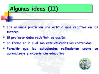 Algunas ideas (II)
Algunas ideas (II)


Los alumnos prefieren una actitud más reactiva en los
tutores.



El profesor debe redefinir su acción.



La forma en la cual son estructurados los contenidos.



Permitir que los estudiantes reflexionen
aprendizaje y experiencia educativa.

sobre

su

 