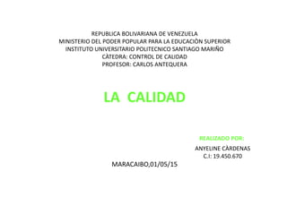 REPUBLICA BOLIVARIANA DE VENEZUELA
MINISTERIO DEL PODER POPULAR PARA LA EDUCACIÒN SUPERIOR
INSTITUTO UNIVERSITARIO POLITECNICO SANTIAGO MARIÑO
CÀTEDRA: CONTROL DE CALIDAD
PROFESOR: CARLOS ANTEQUERA
LA CALIDAD
REALIZADO POR:
ANYELINE CÀRDENAS
C.I: 19.450.670
MARACAIBO,01/05/15
 