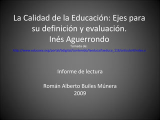 La Calidad de la Educación: Ejes para su definición y evaluación. Inés Aguerrondo Tomada de:  http://www.educoea.org/portal/bdigital/contenido/laeduca/laeduca_116/articulo4/index.aspx?culture=es&navid=221   Informe de lectura Román Alberto Builes Múnera 2009 