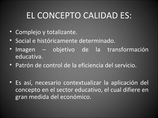 EL CONCEPTO CALIDAD ES: Complejo y totalizante. Social e históricamente determinado. Imagen – objetivo de la transformación educativa. Patrón de control de la eficiencia del servicio. Es así, necesario contextualizar la aplicación del concepto en el sector educativo, el cual difiere en gran medida del económico. 